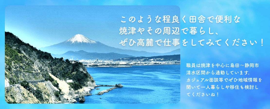 このような程良く田舎で便利な焼津やその周辺で暮らし、ぜひ高麓で仕事をしてみてください！職員は焼津を中心に島田〜静岡市清水区間から通勤しています。カジュアル面談等でぜひ地域情報を聞いて一人暮らしや移住も検討してくださいね！